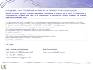 Il Gruppo CNI  vanta la proprietà intellettuale di tutti i dati e le informazioni inseriti nel presente progetto. Questi assumono, pertanto, carattere strettamente confidenziale e riservato; ne è vietata la divulgazione o comunicazione a qualsiasi altra parte, ed il trasferimento e la disposizione a proprio vantaggio, per qualsiasi ragione o in qualunque modo. CNI Group Sede Legale e Amministrativa: Sede Commerciale: Via S. Ubaldo, 1 - 60030 Monsano (AN) e-mail: commerciale@cnisrl.com Tel. e  fax 0731 605850 r.a. e-mail: amministrazione@cnisrl.com □  Vi richiediamo, ai sensi dell’art. 23 del Dlgs. 196/03, di manifestare il Vostro consenso al trattamento dei Vostri dati personali al fine di poter essere contattati dalla nostra società per simili offerte di consulenza, comunicandoci suddetta autorizzazione ad uno dei seguenti recapiti: CNI Srl, via S.Ubaldo 1 – Sede Amministrativa – 60030 Monsano (AN) – tel. 0731.605850 – fax 0731.605851 – e-mail info@cnisrl.com  Tutte le informazioni contenute nel testo e negli allegati di questo documento sono riservate e si intendono tutelate dal Codice italiano sulla Protezione del Dati, D. lgs. 196/2003. Si prega pertanto di segnalare al mittente eventuali disguidi nella ricezione del medesimo da parte di destinatari erronei. Grazie della collaborazione. All information included into this text or attachments are reserved and intended to be protected by the Italian Data Protection Code, Legislative Decree 196/2003. Please, let the sender know if you receive it as a wrong addressee. Thank you for the collaboration. 