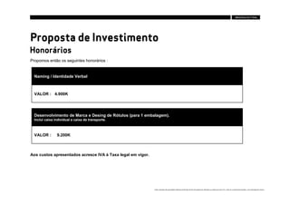 Proposta de Investimento
Honorários
Propomos então os seguintes honorários :


  Naming / Identidade Verbal



  VALOR : 4.900K




  Desenvolvimento de Marca e Desing de Rótulos (para 1 embalagem).
  Inclui caixa individual e caixa de transporte.



  VALOR :       9.200K



Aos custos apresentados acresce IVA à Taxa legal em vigor.




                                                             Estes conteúdos são propriedade intelectual da Brandia Central não podendo ser alterados ou usados para outro fim, a não ser o previamente acordado , sem autorização da mesma.
 