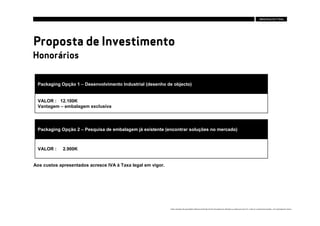 Proposta de Investimento
Honorários


 Packaging Opção 1 – Desenvolvimento Industrial (desenho de objecto)


 VALOR : 12.100K
 Vantagem – embalagem exclusiva




 Packaging Opção 2 – Pesquisa de embalagem já existente (encontrar soluções no mercado)



 VALOR :     2.900K


Aos custos apresentados acresce IVA à Taxa legal em vigor.




                                                             Estes conteúdos são propriedade intelectual da Brandia Central não podendo ser alterados ou usados para outro fim, a não ser o previamente acordado , sem autorização da mesma.
 