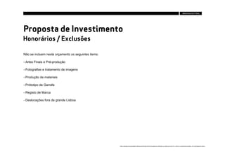 Proposta de Investimento
Honorários / Exclusões

Não se incluem neste orçamento os seguintes items:

- Artes Finais e Pré-produção

- Fotografias e tratamento de imagens

- Produção de materiais

- Prótotipo de Garrafa

- Registo de Marca

- Deslocações fora da grande Lisboa




                                                     Estes conteúdos são propriedade intelectual da Brandia Central não podendo ser alterados ou usados para outro fim, a não ser o previamente acordado , sem autorização da mesma.
 