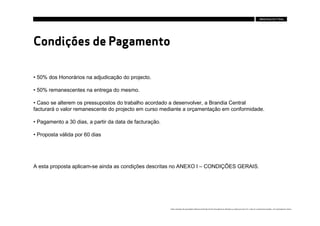 Condições de Pagamento

• 50% dos Honorários na adjudicação do projecto.

• 50% remanescentes na entrega do mesmo.

• Caso se alterem os pressupostos do trabalho acordado a desenvolver, a Brandia Central
facturará o valor remanescente do projecto em curso mediante a orçamentação em conformidade.

• Pagamento a 30 dias, a partir da data de facturação.

• Proposta válida por 60 dias




A esta proposta aplicam-se ainda as condições descritas no ANEXO I – CONDIÇÕES GERAIS.




                                                         Estes conteúdos são propriedade intelectual da Brandia Central não podendo ser alterados ou usados para outro fim, a não ser o previamente acordado , sem autorização da mesma.
 