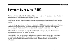 Payment by results (PBR)

A missão primeira da Brandia Central é contribuir para o sucesso do negócio dos seus clientes.
Acreditamos que o seu sucesso será o nosso sucesso.

Entendemos, por isso, que a nossa remuneração deverá estar intimamente relacionada com esta
missão.

Neste sentido, propomos que considerem a nossa disponibilidade para, em conjunto, construir um
modelo em que parte da nossa remuneração esteja directamente associada aos resultados
alcançados junto dos consumidores, tendo em conta os objectivos definidos para a Marca.

Estes objectivos, assim como os respectivos critérios de avaliação, deverão idealmente ser
definidos e monitorizados por ambas as partes.

Para calcular o valor da remuneração variável, propomos que sejam identificados indicadores
pertinentes aos quais será atribuída uma determinada ponderação num mix. A componente
variável da remuneração será, assim, um percentual da variação desta combinatória de
indicadores.




                                                         Estes conteúdos são propriedade intelectual da Brandia Central não podendo ser alterados ou usados para outro fim, a não ser o previamente acordado , sem autorização da mesma.
 