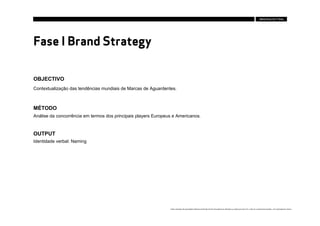 Fase I Brand Strategy

OBJECTIVO
Contextualização das tendências mundiais de Marcas de Aguardentes.



MÉTODO
Análise da concorrência em termos dos principais players Europeus e Americanos.


OUTPUT
Identidade verbal: Naming




                                                                Estes conteúdos são propriedade intelectual da Brandia Central não podendo ser alterados ou usados para outro fim, a não ser o previamente acordado , sem autorização da mesma.
 