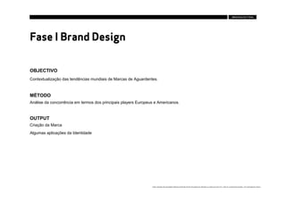 Fase I Brand Design

OBJECTIVO
Contextualização das tendências mundiais de Marcas de Aguardentes.



MÉTODO
Análise da concorrência em termos dos principais players Europeus e Americanos.


OUTPUT
Criação da Marca
Algumas aplicações da Identidade




                                                                Estes conteúdos são propriedade intelectual da Brandia Central não podendo ser alterados ou usados para outro fim, a não ser o previamente acordado , sem autorização da mesma.
 