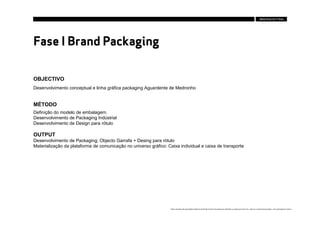 Fase I Brand Packaging

OBJECTIVO
Desenvolvimento conceptual e linha gráfica packaging Aguardente de Medronho


MÉTODO
Definição do modelo de embalagem.
Desenvolvimento de Packaging Indústrial
Desenvolvimento de Design para rótulo

OUTPUT
Desenvolvimento de Packaging; Objecto Garrafa + Desing para rótulo
Materialização da plataforma de comunicação no universo gráfico: Caixa individual e caixa de transporte




                                                                   Estes conteúdos são propriedade intelectual da Brandia Central não podendo ser alterados ou usados para outro fim, a não ser o previamente acordado , sem autorização da mesma.
 