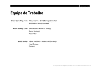 Equipa de Trabalho
Brand Consulting Team   Rita Levezinho – Brand Manager Consultant
                        Ana Silvério - Brand Consultant


  Brand Strategy Team   Sara Miranda – Master of Strategy
                        Senior Strategist
                        Researcher




        Brand Design    Hélder Pombinho – Master of Brand Design
                        Head Designer
                        Designer




                                                            Estes conteúdos são propriedade intelectual da Brandia Central não podendo ser alterados ou usados para outro fim, a não ser o previamente acordado , sem autorização da mesma.
 