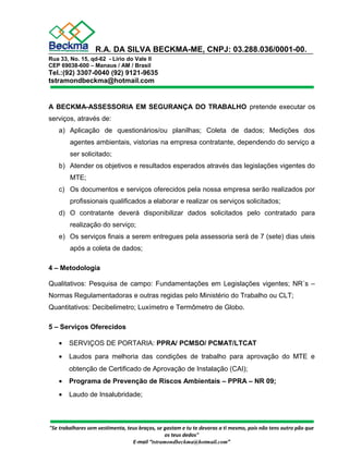 R.A. DA SILVA BECKMA-ME, CNPJ: 03.288.036/0001-00. 
Rua 33, No. 15, qd-62 - Lírio do Vale II 
CEP 69038-600 – Manaus / AM / Brasil 
Tel.:(92) 3307-0040 (92) 9121-9635 
tstramondbeckma@hotmail.com 
A BECKMA-ASSESSORIA EM SEGURANÇA DO TRABALHO pretende executar os 
serviços, através de: 
a) Aplicação de questionários/ou planilhas; Coleta de dados; Medições dos 
agentes ambientais, vistorias na empresa contratante, dependendo do serviço a 
ser solicitado; 
b) Atender os objetivos e resultados esperados através das legislações vigentes do 
MTE; 
c) Os documentos e serviços oferecidos pela nossa empresa serão realizados por 
profissionais qualificados a elaborar e realizar os serviços solicitados; 
d) O contratante deverá disponibilizar dados solicitados pelo contratado para 
realização do serviço; 
e) Os serviços finais a serem entregues pela assessoria será de 7 (sete) dias uteis 
após a coleta de dados; 
4 – Metodologia 
Qualitativos: Pesquisa de campo: Fundamentações em Legislações vigentes; NR´s – 
Normas Regulamentadoras e outras regidas pelo Ministério do Trabalho ou CLT; 
Quantitativos: Decibelimetro; Luxímetro e Termômetro de Globo. 
5 – Serviços Oferecidos 
· SERVIÇOS DE PORTARIA: PPRA/ PCMSO/ PCMAT/LTCAT 
· Laudos para melhoria das condições de trabalho para aprovação do MTE e 
obtenção de Certificado de Aprovação de Instalação (CAI); 
· Programa de Prevenção de Riscos Ambientais – PPRA – NR 09; 
· Laudo de Insalubridade; 
"Se trabalhares sem vestimenta, teus braços, se gastam e tu te devoras a ti mesmo, pois não tens outro pão que 
os teus dedos" 
E-mail “tstramondbeckma@hotmail.com” 
 