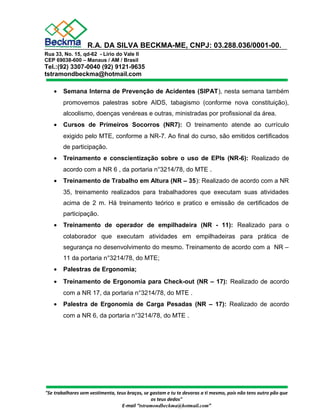 R.A. DA SILVA BECKMA-ME, CNPJ: 03.288.036/0001-00. 
Rua 33, No. 15, qd-62 - Lírio do Vale II 
CEP 69038-600 – Manaus / AM / Brasil 
Tel.:(92) 3307-0040 (92) 9121-9635 
tstramondbeckma@hotmail.com 
· Semana Interna de Prevenção de Acidentes (SIPAT), nesta semana também 
promovemos palestras sobre AIDS, tabagismo (conforme nova constituição), 
alcoolismo, doenças venéreas e outras, ministradas por profissional da área. 
· Cursos de Primeiros Socorros (NR7): O treinamento atende ao currículo 
exigido pelo MTE, conforme a NR-7. Ao final do curso, são emitidos certificados 
de participação. 
· Treinamento e conscientização sobre o uso de EPIs (NR-6): Realizado de 
acordo com a NR 6 , da portaria n°3214/78, do MTE . 
· Treinamento de Trabalho em Altura (NR – 35): Realizado de acordo com a NR 
35, treinamento realizados para trabalhadores que executam suas atividades 
acima de 2 m. Há treinamento teórico e pratico e emissão de certificados de 
participação. 
· Treinamento de operador de empilhadeira (NR - 11): Realizado para o 
colaborador que executam atividades em empilhadeiras para prática de 
segurança no desenvolvimento do mesmo. Treinamento de acordo com a NR – 
11 da portaria n°3214/78, do MTE; 
· Palestras de Ergonomia; 
· Treinamento de Ergonomia para Check-out (NR – 17): Realizado de acordo 
com a NR 17, da portaria n°3214/78, do MTE . 
· Palestra de Ergonomia de Carga Pesadas (NR – 17): Realizado de acordo 
com a NR 6, da portaria n°3214/78, do MTE . 
"Se trabalhares sem vestimenta, teus braços, se gastam e tu te devoras a ti mesmo, pois não tens outro pão que 
os teus dedos" 
E-mail “tstramondbeckma@hotmail.com” 
 