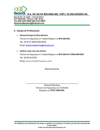 R.A. DA SILVA BECKMA-ME, CNPJ: 03.288.036/0001-00. 
Rua 33, No. 15, qd-62 - Lírio do Vale II 
CEP 69038-600 – Manaus / AM / Brasil 
Tel.:(92) 3307-0040 (92) 9121-9635 
tstramondbeckma@hotmail.com 
6 – Equipe de Profissionais 
· Ramond Araújo da Silva Beckma 
Técnico em Segurança no Trabalho/Registro no MTE 0001584 
Tel.: 92 9121-9635/3304-8230 
Email: tstramondbeckma@hotmail.com 
· Antônio José Lima dos Santos 
Técnico em Segurança no Trabalho/Registro no MTE 0001414 CREA/AM16595 
Tel.: 92 9419-5739/ 
Email: antonio.lima2005@yahoo.com.br 
Atenciosamente, 
________________________________________________ 
Ramond Beckma 
Técnico em Segurança no Trabalho 
Registro no MTE 0001584 
"Se trabalhares sem vestimenta, teus braços, se gastam e tu te devoras a ti mesmo, pois não tens outro pão que 
os teus dedos" 
E-mail “tstramondbeckma@hotmail.com” 
 