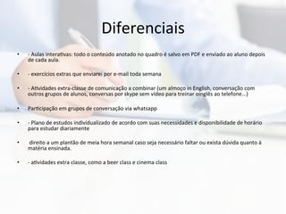 Diferenciais	
  
•  -­‐	
  Aulas	
  intera0vas:	
  todo	
  o	
  conteúdo	
  anotado	
  no	
  quadro	
  é	
  salvo	
  em	
  PDF	
  e	
  enviado	
  ao	
  aluno	
  depois	
  
de	
  cada	
  aula.	
  
•  -­‐	
  exercícios	
  extras	
  que	
  enviarei	
  por	
  e-­‐mail	
  toda	
  semana	
  
•  -­‐	
  A0vidades	
  extra-­‐classe	
  de	
  comunicação	
  a	
  combinar	
  (um	
  almoço	
  in	
  English,	
  conversação	
  com	
  
outros	
  grupos	
  de	
  alunos,	
  conversas	
  por	
  skype	
  sem	
  vídeo	
  para	
  treinar	
  oinglês	
  ao	
  telefone...)	
  
•  Par0cipação	
  em	
  grupos	
  de	
  conversação	
  via	
  whatsapp	
  
•  -­‐	
  Plano	
  de	
  estudos	
  individualizado	
  de	
  acordo	
  com	
  suas	
  necessidades	
  e	
  disponibilidade	
  de	
  horário	
  
para	
  estudar	
  diariamente	
  
•  	
  direito	
  a	
  um	
  plantão	
  de	
  meia	
  hora	
  semanal	
  caso	
  seja	
  necessário	
  faltar	
  ou	
  exista	
  dúvida	
  quanto	
  à	
  
matéria	
  ensinada.	
  	
  
•  -­‐	
  a0vidades	
  extra	
  classe,	
  como	
  a	
  beer	
  class	
  e	
  cinema	
  class	
  
 