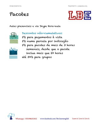 JANEIRO/2016 PROPOSTA COMERCIAL
Pacotes
Aulas presenciais e via Skype Hora-aula
!12
Descontos não-cumulativos:
5% para pagamentos à vista
5% numa parcela por indicação
5% para pacotes de mais de 3 horas
semanais, desde que o pacote
inclua mais que 20 horas
até 50% para grupos
 