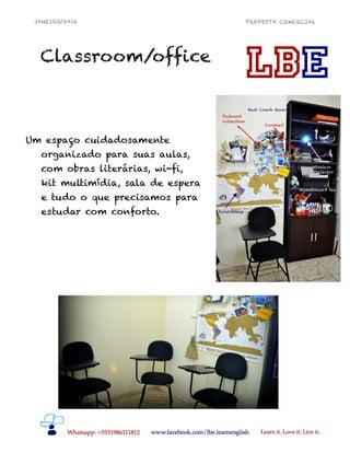 JANEIRO/2016 PROPOSTA COMERCIAL
!5
Classroom/office
Um espaço cuidadosamente
organizado para suas aulas,
com obras literárias, wi-fi,
kit multimídia, sala de espera
e tudo o que precisamos para
estudar com conforto.
 