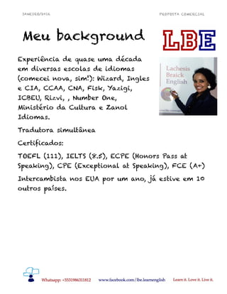 JANEIRO/2016 PROPOSTA COMERCIAL
Meu background
!6
Experiência de quase uma década
em diversas escolas de idiomas
(comecei nova, sim!): Wizard, Ingles
e CIA, CCAA, CNA, Fisk, Yazigi,
ICBEU, Rizvi, , Number One,
Ministério da Cultura e Zanol
Idiomas.
Tradutora simultânea
Certificados:
TOEFL (111), IELTS (8.5), ECPE (Honors Pass at
Speaking), CPE (Exceptional at Speaking), FCE (A+)
Intercambista nos EUA por um ano, já estive em 10
outros países.
 