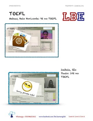 JANEIRO/2016 PROPOSTA COMERCIAL
TOEFL
Mateus, Belo Horizonte: 92 no TOEFL
Isabela, São
Paulo: 102 no
TOEFL
!8
SETEMBRO/2014 LACHESISBRAICK@GMAIL.COM
(031) 8631-1812
PROPOSTA COMERCIAL
Mateus Ximenes, Belo Horizonte (ele é mais bonito na
vida real): 92 no TOEFL 
!8
 