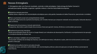 Nossos Entregáveis
🔹Entregamos valor com foco em resultado, controle e visão estratégica. Cada entrega da Fasher Connect é
pensada para apoiar decisões, organizar a gestão e elevar o nível de maturidade da empresa.
✅Relatórios mensais executivos
Análises claras e objetivas com recomendações estratégicas para a alta gestão, baseadas em dados financeiros, operacionais e contábeis.
✅Plano orçamentário anual com acompanhamento mensal
Construção colaborativa do orçamento da empresa, com revisões mensais que comparam realizado versus planejado, indicando desvios e
ações corretivas.
✅Mapeamento de processos e manuais operacionais
Fluxogramas, descrições e padronização dos processos-chave para garantir clareza, eficiência e continuidade operacional.
✅Dashboards gerenciais interativos
Painéis personalizados (Power BI, Excel ou Google Sheets) com indicadores de desempenho, facilitando o acompanhamento da operação
e a tomada de decisão em tempo real.
✅Plano estratégico validado com acompanhamento
Estruturação completa da estratégia da empresa, com definição de metas, indicadores e ações, além de monitoramento contínuo para
garantir a execução.
✅Relatórios de auditoria interna com plano de ação
Avaliação de riscos, controles e conformidade, com recomendações práticas e plano de ação para correção de falhas e prevenção de
riscos futuros.
💼
 