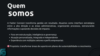 Quem
somos
A Fasher Connect transforma gestão em resultado. Atuamos como interface estratégica
entre a alta direção e as áreas administrativas, organizando processos, estruturando
informações e apoiando decisões de impacto.
Foco em estruturação, inteligência e governança
Atuação personalizada, integrada e independente
Experiência com múltiplos setores e perfis empresariais
🎯Propósito: transformar áreas de suporte em pilares de sustentabilidade e crescimento.
 