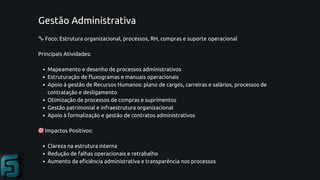 Gestão Administrativa
🔧Foco: Estrutura organizacional, processos, RH, compras e suporte operacional
Principais Atividades:
Mapeamento e desenho de processos administrativos
Estruturação de fluxogramas e manuais operacionais
Apoio à gestão de Recursos Humanos: plano de cargos, carreiras e salários, processos de
contratação e desligamento
Otimização de processos de compras e suprimentos
Gestão patrimonial e infraestrutura organizacional
Apoio à formalização e gestão de contratos administrativos
🎯Impactos Positivos:
Clareza na estrutura interna
Redução de falhas operacionais e retrabalho
Aumento da eficiência administrativa e transparência nos processos
 