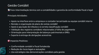 Gestão Contábil
📚Foco: Intermediação técnica com a contabilidade e garantia da conformidade fiscal e legal
Principais Atividades:
Apoio na interface entre a empresa e o contador terceirizado ou equipe contábil interna
Revisão e organização do plano de contas contábil
Apoio à apuração de tributos e à correta classificação contábil
Validação dos registros contábeis relacionados à folha de pagamento
Orientação para interpretação de balanços patrimoniais e DREs
Suporte à entrega de obrigações acessórias
🎯Impactos Positivos:
Conformidade contábil e fiscal fortalecida
Redução de riscos legais e autuações
Uso estratégico das demonstrações contábeis pela gestão
 