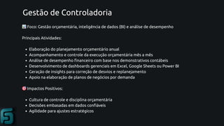Gestão de Controladoria
📊Foco: Gestão orçamentária, inteligência de dados (BI) e análise de desempenho
Principais Atividades:
Elaboração do planejamento orçamentário anual
Acompanhamento e controle da execução orçamentária mês a mês
Análise de desempenho financeiro com base nos demonstrativos contábeis
Desenvolvimento de dashboards gerenciais em Excel, Google Sheets ou Power BI
Geração de insights para correção de desvios e replanejamento
Apoio na elaboração de planos de negócios por demanda
🎯Impactos Positivos:
Cultura de controle e disciplina orçamentária
Decisões embasadas em dados confiáveis
Agilidade para ajustes estratégicos
 