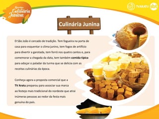 Culinária Junina

O São João é cercado de tradição. Tem fogueira na porta de
casa para esquentar o clima junino, tem fogos de artifício
para divertir a garotada, tem forró nos quatro cantos e, para
comemorar a chegada da data, tem também comida típica
para adoçar o paladar da turma que se delicia com as
receitas culinárias da época.


Conheça agora a proposta comercial que a
TV Aratu preparou para associar sua marca
ao festejo mais tradicional do nordeste que atrai
inúmeras pessoas ao redor da festa mais
genuína do país.
 