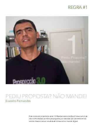 PEDIU PROPOSTA? NÃO MANDE!
Evandro Fernandes
Este conteúdo é parte da série 10 Mandamentos da Área Comercial onde
são confrontados os mitos propagados por décadas por vendedores da
escola clássica versus a realidade comercial no mundo digital.
REGRA #1
 