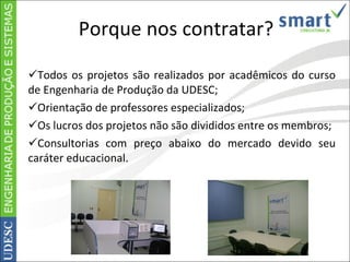 Porque nos contratar? Todos os projetos são realizados por acadêmicos do curso de Engenharia de Produção da UDESC; Orientação de professores especializados; Os lucros dos projetos não são divididos entre os membros; Consultorias com preço abaixo do mercado devido seu caráter educacional. 