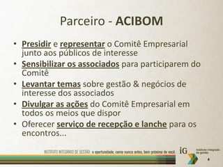 Parceiro - ACIBOM
• Presidir e representar o Comitê Empresarial
  junto aos públicos de interesse
• Sensibilizar os associados para participarem do
  Comitê
• Levantar temas sobre gestão & negócios de
  interesse dos associados
• Divulgar as ações do Comitê Empresarial em
  todos os meios que dispor
• Oferecer serviço de recepção e lanche para os
  encontros...

                                                    6
 