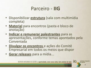Parceiro - IIG
• Disponibilizar estrutura (sala com multimídia
  completa)
• Material para encontros (pasta e bloco de
  anotação)
• Indicar e remunerar palestrantes para as
  apresentações, conforme temas apontados pela
  Conveniada
• Divulgar os encontros e ações do Comitê
  Empresarial em todos os meios que dispor
• Gerar releases para a mídia...

                                                  7
 