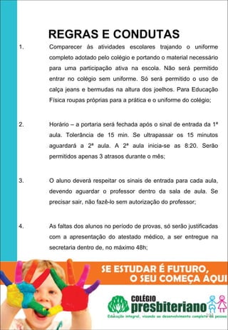 REGRAS E CONDUTAS
1.   Comparecer às atividades escolares trajando o uniforme
     completo adotado pelo colégio e portando o material necessário
     para uma participação ativa na escola. Não será permitido
     entrar no colégio sem uniforme. Só será permitido o uso de
     calça jeans e bermudas na altura dos joelhos. Para Educação
     Física roupas próprias para a prática e o uniforme do colégio;



2.   Horário – a portaria será fechada após o sinal de entrada da 1ª
     aula. Tolerância de 15 min. Se ultrapassar os 15 minutos
     aguardará a 2ª aula. A 2ª aula inicia-se as 8:20. Serão
     permitidos apenas 3 atrasos durante o mês;



3.   O aluno deverá respeitar os sinais de entrada para cada aula,
     devendo aguardar o professor dentro da sala de aula. Se
     precisar sair, não fazê-lo sem autorização do professor;



4.   As faltas dos alunos no período de provas, só serão justificadas
     com a apresentação do atestado médico, a ser entregue na
     secretaria dentro de, no máximo 48h;




                             1                                   103
 