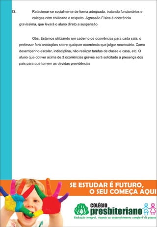 13.           Relacionar-se socialmente de forma adequada, tratando funcionários e
              colegas com civilidade e respeito. Agressão Física é ocorrência
      gravíssima, que levará o aluno direto a suspensão.



              Obs. Estamos utilizando um caderno de ocorrências para cada sala, o
      professor fará anotações sobre qualquer ocorrência que julgar necessária. Como
      desempenho escolar, indisciplina, não realizar tarefas de classe e casa, etc. O
      aluno que obtiver acima de 3 ocorrências graves será solicitado a presença dos
      pais para que tomem as devidas providências




                                           1                                            105
 