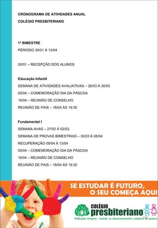 CRONOGRAMA DE ATIVIDADES ANUAL

COLÉGIO PRESBITERIANO




1º BIMESTRE

PÉRIODO 30/01 Á 13/04



30/01 – RECEPÇÃO DOS ALUNOS



Educação Infantil 

SEMANA DE ATIVIDADES AVALIATIVAS – 26/03 Á 30/03

05/04 – COMEMORAÇÃO DIA DA PÁSCOA

16/04 – REUNIÃO DE CONSELHO

REUNIÃO DE PAIS – 18/04 ÁS 19:30



Fundamental I 

SEMANA AVAS – 27/02 Á 02/03.

SEMANA DE PROVAS BIMESTRAIS – 30/03 Á 05/04

RECUPERAÇÃO 09/04 Á 13/04

05/04 – COMEMORAÇÃO DIA DA PÁSCOA

16/04 – REUNIÃO DE CONSELHO

REUNIÃO DE PAIS – 18/04 ÁS 19:30




                                   1               107
 
