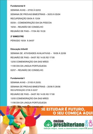 Fundamental II 

SEMANA AVAS – 27/02 Á 02/03

SEMANA DE PROVAS BIMESTRAIS – 30/03 Á 05/04

RECUPERAÇÃO 09/04 Á 13/04

05/04 – COMEMORAÇÃO DIA DA PÁSCOA

16/04 – REUNIÃO DE CONSELHO

REUNIÃO DE PAIS – 17/04 ÁS 19:30

2º BIMESTRE

PÉRIODO 16/04 Á 04/07



Educação Infantil 

SEMANA DE ATIVIDADES AVALIATIVAS – 18/06 Á 22/06

REUNIÃO DE PAIS – 04/07 ÁS 14:00 ÁS 17:00

12/05 COMEMORAÇÃO DIA DAS MÃES

11/06 DIA DA LINGUA PORTUGUESA

02/07 – REUNIÃO DE CONSELHO


Fundamental I 

SEMANA AVAS – 21/05 Á 25/05.

SEMANA DE PROVAS BIMESTRAIS – 20/06 Á 26/06
RECUPERAÇÃO 27/06 Á 02/07

REUNIÃO DE PAIS – 04/07 ÁS 14:00 ÁS 17:00

12/05 COMEMORAÇÃO DIA DAS MÃES

11/06 DIA DA LINGUA PORTUGUESA

02/07 – REUNIÃO DE CONSELHO




                                   1               108
 