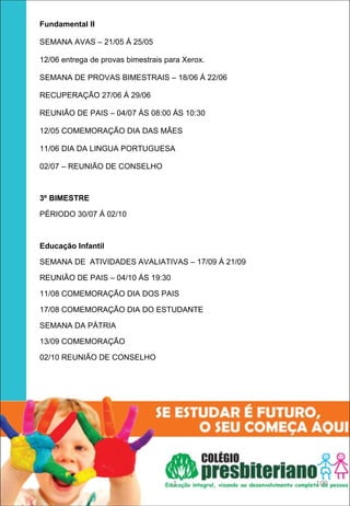 Fundamental II 

SEMANA AVAS – 21/05 Á 25/05

12/06 entrega de provas bimestrais para Xerox.

SEMANA DE PROVAS BIMESTRAIS – 18/06 Á 22/06

RECUPERAÇÃO 27/06 Á 29/06

REUNIÃO DE PAIS – 04/07 ÁS 08:00 ÁS 10:30

12/05 COMEMORAÇÃO DIA DAS MÃES

11/06 DIA DA LINGUA PORTUGUESA

02/07 – REUNIÃO DE CONSELHO



3º BIMESTRE

PÉRIODO 30/07 Á 02/10



Educação Infantil 

SEMANA DE ATIVIDADES AVALIATIVAS – 17/09 Á 21/09

REUNIÃO DE PAIS – 04/10 ÁS 19:30

11/08 COMEMORAÇÃO DIA DOS PAIS

17/08 COMEMORAÇÃO DIA DO ESTUDANTE

SEMANA DA PÁTRIA

13/09 COMEMORAÇÃO

02/10 REUNIÃO DE CONSELHO




                                     1             109
 