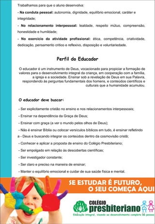 Trabalhamos para que o aluno desenvolva:

- Na conduta pessoal: autonomia, dignidade, equilíbrio emocional, caráter e
integridade;

- No  relacionamento  interpessoal:  lealdade, respeito mútuo, compreensão,
honestidade e humildade;

- No  exercício  da  atividade  profissional:  ética, competência, criatividade,
dedicação, pensamento critico e reflexivo, disposição e voluntariedade.



                         Perfil do Educador

O educador é um instrumento de Deus, vocacionado para propiciar a formação de
valores para o desenvolvimento integral da criança, em cooperação com a família,
         a igreja e a sociedade. Ensinar sob a revelação de Deus em sua Palavra,
  respondendo às perguntas fundamentais dos homens, e conteúdos científicos e
                                            culturais que a humanidade acumulou.



O educador deve buscar:

- Ser explicitamente cristão no ensino e nos relacionamentos interpessoais;

- Ensinar na dependência da Graça de Deus;

- Ensinar com graça (a ver o mundo pelos olhos de Deus);

- Não é ensinar Bíblia ou colocar versículos bíblicos em tudo, é ensinar refletindo
a - Deus e buscando integrar os conteúdos dentro da cosmovisão cristã;

- Conhecer e aplicar a proposta de ensino do Colégio Presbiteriano;

- Ser empolgado em relação às descobertas científicas;

- Ser investigador constante;

- Ser claro e preciso na maneira de ensinar;

- Manter o equilíbrio emocional e cuidar de sua saúde física e mental.




                                      1                                           11
 