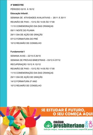 4º BIMESTRE

PÉRIODO 03/10 Á 18/12

Educação Infantil .

SEMANA DE ATIVIDADES AVALIATIVAS – 26/11 Á 30/11

REUNIÃO DE PAIS – 13/12 ÁS 14:00 ÁS 17:00

11/10 COMEMORAÇÃO DIA DAS CRIANÇAS

09/11 NOITE DO PIJAMA

29/11 DIA DE AÇÃO DE GRAÇÃS

07/12 FORMATURA DO PRÉ

10/12 REUNIÃO DE CONSELHO



Fundamental I 

SEMANA AVAS – 22/10 Á 26/10

SEMANA DE PROVAS BIMESTRAIS – 03/12 Á 07/12

RECUPERAÇÃO 10/12 Á 12//12

REUNIÃO DE PAIS – 13/12 ÁS 14:00 ÁS 17:00

11/10 COMEMORAÇÃO DIA DAS CRIANÇAS

29/11 DIA DE AÇÃO DE GRAÇÃS

14/12 FORMATURA 5º ANO

10/12 REUNIÃO DE CONSELHO




                                 1                 111
 