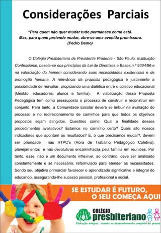 Considerações  Parciais
      “Para quem não quer mudar tudo permanece como está.
  Mas, para quem pretende mudar, abre-se uma avenida promissora.
                          (Pedro Demo)


        O Colégio Presbiteriano de Presidente Prudente - São Paulo, Instituição
Confessional, baseia-se nos princípios da Lei de Diretrizes e Bases n.º 9394/96 e
na valorização do homem considerando suas necessidades existenciais e de
promoção humana. A relevância da proposta pedagógica é justamente a
possibilidade de reavaliar, propiciando uma dialética entre o coletivo educacional
(Gestão, educadores, alunos e família).         A viabilização dessa Proposta
Pedagógica tem como pressuposto o processo de construir e reconstruir em
conjunto. Para tanto, a Comunidade Escolar deverá se imbuir na avaliação do
processo e no redirecionamento de caminhos para que todos os objetivos
propostos sejam atingidos. Questões como: Qual a finalidade desses
procedimentos avaliativos? Estamos no caminho certo? Quais são nossos
indicadores que apontam os resultados? E, o que precisamos mudar?, devem
ser prioridade     nas HTPC’s (Hora de Trabalho Pedagógico Coletivo),
planejamentos e nas devolutivas encaminhadas pela família em reuniões. Por
tanto, esse, não é um documento inflexível, ao contrário, deve ser analisado
constantemente e se necessário, reformulado para atender as necessidades.
Sendo seu objetivo primordial favorecer o aprendizado significativo e integral do
educando, assegurando-lhe sucesso pessoal, profissional e social.




                                      1                                     117
 