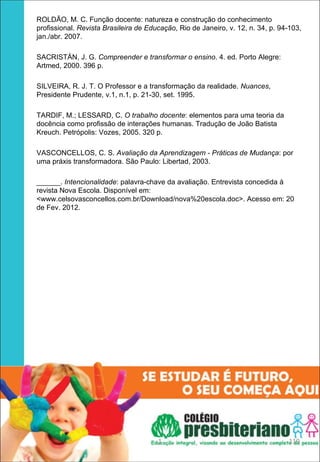 ROLDÃO, M. C. Função docente: natureza e construção do conhecimento
profissional. Revista Brasileira de Educação, Rio de Janeiro, v. 12, n. 34, p. 94-103,
jan./abr. 2007.

SACRISTÁN, J. G. Compreender e transformar o ensino. 4. ed. Porto Alegre:
Artmed, 2000. 396 p.

SILVEIRA, R. J. T. O Professor e a transformação da realidade. Nuances,
Presidente Prudente, v.1, n.1, p. 21-30, set. 1995.

TARDIF, M.; LESSARD, C. O trabalho docente: elementos para uma teoria da
docência como profissão de interações humanas. Tradução de João Batista
Kreuch. Petrópolis: Vozes, 2005. 320 p.

VASCONCELLOS, C. S. Avaliação da Aprendizagem - Práticas de Mudança: por
uma práxis transformadora. São Paulo: Libertad, 2003.

______. Intencionalidade: palavra-chave da avaliação. Entrevista concedida à
revista Nova Escola. Disponível em:
<www.celsovasconcellos.com.br/Download/nova%20escola.doc>. Acesso em: 20
de Fev. 2012.




                                       1                                         119
 