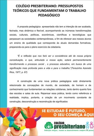 COLÉGIO PRESBITERIANO: PRESSUPOSTOS 
       TEÓRICOS QUE FUNDAMENTAM O TRABALHO 
                     PEDAGÓGICO 
 
 


               A proposta pedagógica apresentada não tem a intenção de ser acabada,
    fechada, mas dinâmica e flexível, acompanhando as inúmeras transformações
    sociais,    culturais,   políticas,   econômicas,   científicas   e   tecnológicas    que
    perpassam as sociedades contemporâneas, a fim de oferecer aos nossos alunos
    um ensino de qualidade que corresponda às atuais demandas formativas,
    preparando-os para o pleno exercício da cidadania.


               “É a reflexão que nos fará ver a consistência até de nossa própria
    conceituação, e que, articulada a nossa ação, estará permanentemente
    transformando o processo social , o processo educativo, em busca de uma
    significação mais profunda para a vida e para o trabalho.”(Terezinha Azeredo
    Rios, 1977, p. 67)


               A construção de uma nova prática pedagógica está diretamente
    relacionada às concepções de mundo, de sociedade, de homem e de
    conhecimento que fundamentam as relações cotidianas, tanto dentro quanto fora
    das escolas e salas de aula. Repensar essa prática, tendo como referência a
    realidade, implica, portanto, a criação de um movimento constante de
    construção, desconstrução e reconstrução de significados




                                              1                                          12
 