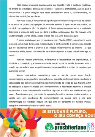 .            Isso porque mudança alguma ocorre por decreto. Toda e qualquer mudança,
    no âmbito da educação, passa pelos sujeitos – gestores, professores, alunos, pais e
    funcionários – e pelas relações que estes estabelecem entre si, cotidianamente, no
    interior das instituições escolares.

             Por essa razão, é fundamental a participação de todos no processo de pensar
    e repensar o projeto pedagógico da unidade escolar à qual estão vinculados, na
    condição de sujeitos e não, de objetos. A forma como compreendemos a realidade
    determina a maneira pela qual se dará a prática pedagógica. Se não houver uma
    fundamentação teórica sólida, nossa prática não terá uma direção segura.

             É nesse sentido que, em concordância com Ghedin (2002), entendemos teoria
    e prática como duas dimensões indissociáveis: o conhecimento é sempre uma relação
    que se estabelece entre a prática e as nossas interpretações da mesma - a que
    chamamos teoria, isto é, um modo de ver e de interpretar a nossa maneira de agir no
    mundo.

             Partindo dessas premissas, enfatizamos a necessidade de explicitarmos, a
    princípio, a concepção que temos acerca da função social da escola, tendo em vista o
    projeto de sociedade com o qual estamos comprometidos e o tipo de sujeitos que
    queremos formar.

             Nessa    perspectiva,   entendemos    que   a   escola   possui   uma   função
    transformadora, emancipadora, passível de ser exercida, de forma indireta, mediante a
    socialização dos saberes produzidos pela humanidade ao longo de sua história, a fim
    de assegurar a todos o acesso aos conhecimentos e habilidades teóricos e práticos
    necessários a uma compreensão científica, rigorosa e crítica da realidade em que
    vivem. Acreditamos que, por meio da apropriação crítica desses conhecimentos, a
    escola tem, sim, condições de instrumentalizar os alunos para a luta pela
    transformação da realidade naquilo em que esta se apresenta de maneira injusta,
    desigual e antidemocrática (SILVEIRA, 1995).




                                            1                                         13
 