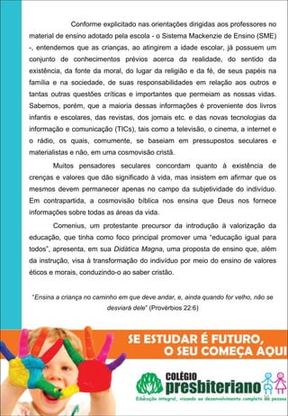                         Conforme explicitado nas orientações dirigidas aos professores no
material de ensino adotado pela escola - o Sistema Mackenzie de Ensino (SME)
-, entendemos que as crianças, ao atingirem a idade escolar, já possuem um
conjunto de conhecimentos prévios acerca da realidade, do sentido da
existência, da fonte da moral, do lugar da religião e da fé, de seus papéis na
família e na sociedade, de suas responsabilidades em relação aos outros e
tantas outras questões críticas e importantes que permeiam as nossas vidas.
Sabemos, porém, que a maioria dessas informações é proveniente dos livros
infantis e escolares, das revistas, dos jornais etc. e das novas tecnologias da
informação e comunicação (TICs), tais como a televisão, o cinema, a internet e
o rádio, os quais, comumente, se baseiam em pressupostos seculares e
materialistas e não, em uma cosmovisão cristã.
        Muitos pensadores seculares concordam quanto à existência de
crenças e valores que dão significado à vida, mas insistem em afirmar que os
mesmos devem permanecer apenas no campo da subjetividade do indivíduo.
Em contrapartida, a cosmovisão bíblica nos ensina que Deus nos fornece
informações sobre todas as áreas da vida.
        Comenius, um protestante precursor da introdução à valorização da
educação, que tinha como foco principal promover uma “educação igual para
todos”, apresenta, em sua Didática Magna, uma proposta de ensino que, além
da instrução, visa à transformação do indivíduo por meio do ensino de valores
éticos e morais, conduzindo-o ao saber cristão.


 “Ensina a criança no caminho em que deve andar, e, ainda quando for velho, não se
                           desviará dele” (Provérbios 22:6)




                                        1                                           15
 