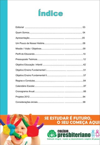 Editorial ............................................................................................ 03

Quem Somos..................................................................................... 04

Apresentação........................................................ ............................05

Um Pouco da Nossa História................................ .............................08

Missão / Visão / Objetivos................................ ..................................09

Perfil do Educando................................................ .............................10

Pressuposto Teóricos................................ .........................................12

Objetivo Educação Infantil ................................... .............................42

Objetivo Ensino Fundamental I................................ ...........................51

Objetivo Ensino Fundamental II................................ ..........................57

Regras e Condutas................................................ .............................84

Calendário Escolar................................................ ..............................87

Cronograma Anual................................................ ..............................88

Projetos 2012....................................................... ..............................94

Considerações árciais........................................... .............................98




                                                   1                                                        2
 