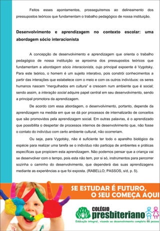 Feitos   esses   apontamentos,     prosseguiremos    ao   delineamento   dos
    pressupostos teóricos que fundamentam o trabalho pedagógico de nossa instituição.



    Desenvolvimento  e  aprendizagem  no  contexto  escolar:  uma 
    abordagem sócio interacionista 


            A concepção de desenvolvimento e aprendizagem que orienta o trabalho
    pedagógico de nossa instituição se aproxima dos pressupostos teóricos que
    fundamentam a abordagem sócio interacionista, cujo principal expoente é Vygotsky.
    Para este teórico, o homem é um sujeito interativo, pois constrói conhecimentos a
    partir das interações que estabelece com o meio e com os outros indivíduos: os seres
    humanos nascem “mergulhados em cultura” e crescem num ambiente que é social;
    sendo assim, a interação social adquire papel central em seu desenvolvimento, sendo
    a principal promotora da aprendizagem.

            De acordo com essa abordagem, o desenvolvimento, portanto, depende da
    aprendizagem na medida em que se dá por processos de internalizarão de conceitos
    que são promovidos pela aprendizagem social. Em outras palavras, é o aprendizado
    que possibilita o despertar de processos internos de desenvolvimento que, não fosse
    o contato do indivíduo com certo ambiente cultural, não ocorreriam.

            Ou seja, para Vygotsky, não é suficiente ter todo o aparelho biológico da
    espécie para realizar uma tarefa se o indivíduo não participa de ambientes e práticas
    específicas que propiciem esta aprendizagem. Não podemos pensar que a criança vai
    se desenvolver com o tempo, pois esta não tem, por si só, instrumentos para percorrer
    sozinha o caminho do desenvolvimento, que dependerá das suas aprendizagens
    mediante as experiências a que foi exposta. (RABELLO; PASSOS, s/d, p. 5).
 




                                           1                                         20
 