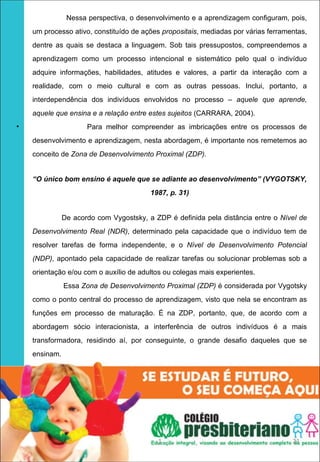 Nessa perspectiva, o desenvolvimento e a aprendizagem configuram, pois,
    um processo ativo, constituído de ações propositais, mediadas por várias ferramentas,
    dentre as quais se destaca a linguagem. Sob tais pressupostos, compreendemos a
    aprendizagem como um processo intencional e sistemático pelo qual o indivíduo
    adquire informações, habilidades, atitudes e valores, a partir da interação com a
    realidade, com o meio cultural e com as outras pessoas. Inclui, portanto, a
    interdependência dos indivíduos envolvidos no processo – aquele que aprende,
    aquele que ensina e a relação entre estes sujeitos (CARRARA, 2004).
•                     Para melhor compreender as imbricações entre os processos de
    desenvolvimento e aprendizagem, nesta abordagem, é importante nos remetemos ao
    conceito de Zona de Desenvolvimento Proximal (ZDP).


    “O único bom ensino é aquele que se adiante ao desenvolvimento” (VYGOTSKY,
                                         1987, p. 31)


               De acordo com Vygostsky, a ZDP é definida pela distância entre o Nível de
    Desenvolvimento Real (NDR), determinado pela capacidade que o indivíduo tem de
    resolver tarefas de forma independente, e o Nível de Desenvolvimento Potencial
    (NDP), apontado pela capacidade de realizar tarefas ou solucionar problemas sob a
    orientação e/ou com o auxílio de adultos ou colegas mais experientes.
               Essa Zona de Desenvolvimento Proximal (ZDP) é considerada por Vygotsky
    como o ponto central do processo de aprendizagem, visto que nela se encontram as
    funções em processo de maturação. É na ZDP, portanto, que, de acordo com a
    abordagem sócio interacionista, a interferência de outros indivíduos é a mais
    transformadora, residindo aí, por conseguinte, o grande desafio daqueles que se
    ensinam.




                                           1                                        21
 