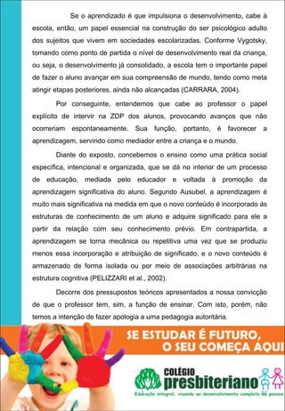 Se o aprendizado é que impulsiona o desenvolvimento, cabe à
escola, então, um papel essencial na construção do ser psicológico adulto
dos sujeitos que vivem em sociedades escolarizadas. Conforme Vygotsky,
tomando como ponto de partida o nível de desenvolvimento real da criança,
ou seja, o desenvolvimento já consolidado, a escola tem o importante papel
de fazer o aluno avançar em sua compreensão de mundo, tendo como meta
atingir etapas posteriores, ainda não alcançadas (CARRARA, 2004).

       Por conseguinte, entendemos que cabe ao professor o papel
explícito de intervir na ZDP dos alunos, provocando avanços que não
ocorreriam espontaneamente.       Sua função, portanto, é favorecer a
aprendizagem, servindo como mediador entre a criança e o mundo.

       Diante do exposto, concebemos o ensino como uma prática social
específica, intencional e organizada, que se dá no interior de um processo
de educação, mediada pelo educador e voltada à promoção da
aprendizagem significativa do aluno. Segundo Ausubel, a aprendizagem é
muito mais significativa na medida em que o novo conteúdo é incorporado ás
estruturas de conhecimento de um aluno e adquire significado para ele a
partir da relação com seu conhecimento prévio. Em contrapartida, a
aprendizagem se torna mecânica ou repetitiva uma vez que se produziu
menos essa incorporação e atribuição de significado, e o novo conteúdo é
armazenado de forma isolada ou por meio de associações arbitrárias na
estrutura cognitiva (PELIZZARI et al., 2002).

       Decorre dos pressupostos teóricos apresentados a nossa convicção
de que o professor tem, sim, a função de ensinar. Com isto, porém, não
temos a intenção de fazer apologia a uma pedagogia autoritária.




                                    1                                  22
 