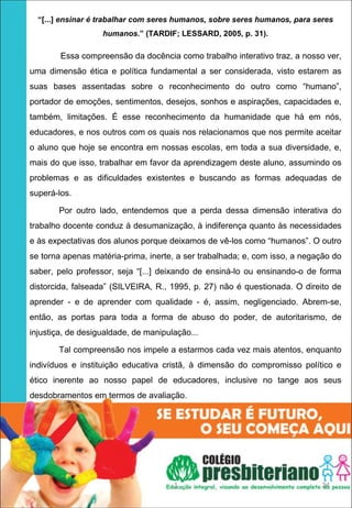 “[...] ensinar é trabalhar com seres humanos, sobre seres humanos, para seres
                   humanos.” (TARDIF; LESSARD, 2005, p. 31).

        Essa compreensão da docência como trabalho interativo traz, a nosso ver,
uma dimensão ética e política fundamental a ser considerada, visto estarem as
suas bases assentadas sobre o reconhecimento do outro como “humano”,
portador de emoções, sentimentos, desejos, sonhos e aspirações, capacidades e,
também, limitações. É esse reconhecimento da humanidade que há em nós,
educadores, e nos outros com os quais nos relacionamos que nos permite aceitar
o aluno que hoje se encontra em nossas escolas, em toda a sua diversidade, e,
mais do que isso, trabalhar em favor da aprendizagem deste aluno, assumindo os
problemas e as dificuldades existentes e buscando as formas adequadas de
superá-los.

       Por outro lado, entendemos que a perda dessa dimensão interativa do
trabalho docente conduz à desumanização, à indiferença quanto às necessidades
e às expectativas dos alunos porque deixamos de vê-los como “humanos”. O outro
se torna apenas matéria-prima, inerte, a ser trabalhada; e, com isso, a negação do
saber, pelo professor, seja “[...] deixando de ensiná-lo ou ensinando-o de forma
distorcida, falseada” (SILVEIRA, R., 1995, p. 27) não é questionada. O direito de
aprender - e de aprender com qualidade - é, assim, negligenciado. Abrem-se,
então, as portas para toda a forma de abuso do poder, de autoritarismo, de
injustiça, de desigualdade, de manipulação...

       Tal compreensão nos impele a estarmos cada vez mais atentos, enquanto
indivíduos e instituição educativa cristã, à dimensão do compromisso político e
ético inerente ao nosso papel de educadores, inclusive no tange aos seus
desdobramentos em termos de avaliação.




                                      1                                     24
 