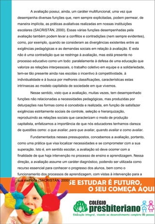A avaliação possui, ainda, um caráter multifuncional, uma vez que
desempenha diversas funções que, nem sempre explicitadas, podem permear, de
maneira implícita, as práticas avaliativas realizadas em nossas instituições
escolares (SACRISTÁN, 2000). Essas várias funções desempenhadas pela
avaliação também podem levar a conflitos e contradições (nem sempre evidentes),
como, por exemplo, quando se consideram as divergências existentes entre as
exigências pedagógicas e as demandas sociais em relação à avaliação. E esta
não é uma contradição que se restringe à avaliação, mas está presente no
processo educativo como um todo: paralelamente à defesa de uma educação que
valorize as relações interpessoais, o trabalho coletivo em equipe e a solidariedade,
tem-se tão presente ainda nas escolas o incentivo à competitividade, à
individualidade e à busca por melhores classificações, características estas
intrínsecas ao modelo capitalista de sociedade em que vivemos.

        Nesse sentido, visto que a avaliação, muitas vezes, tem desempenhado
funções não relacionadas a necessidades pedagógicas, mas produzidas por
deturpações nas formas como é concebida e realizada, em função de satisfazer
exigências estritamente sociais de controle, seleção e hierarquização,
reproduzindo as relações sociais que caracterizam o modo de produção
capitalista, enfatizamos a importância de que nós educadores tenhamos clareza
de questões como: o que avaliar, para que avaliar, quando avaliar e como avaliar.

        Fundamentados nesses pressupostos, concebemos a avaliação, portanto,
como uma prática que visa localizar necessidades e se comprometer com a sua
superação. Isto é, em sentido escolar, a avaliação só deve ocorrer com a
finalidade de que haja intervenção no processo de ensino e aprendizagem. Nessa
direção, a avaliação assume um caráter diagnóstico, podendo ser utilizada como
recurso essencial para conhecer o progresso dos alunos, bem como o
funcionamento dos processos de aprendizagem, com vistas à intervenção para a
sua melhoria (SACRISTÁN, 2000).




                                       1                                         26
 