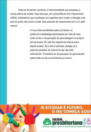 Trata-se de pensar, portanto, a intencionalidade que perpassa a
nossa prática de avaliar, haja vista que, em concordância com Vasconcelos
(2003), entendemos que mudanças nos aspectos sem mudar a intenção com
que se avalia não levam a nada. Nas palavras de Vasconcelos (s/d, p.2, grifo
nosso):

                      A nova intencionalidade pode se traduzir na
                      prática de metodologia participativa em sala de aula,
                      onde se faz a recuperação da aprendizagem no próprio
                      ato de ensino. Eu não fico esperando ensinar para
                      depois avaliar. Se o aluno participa, dialoga, já é
                      possível perceber ali mesmo se ele não está
                      entendendo. O trabalho de recuperação do aprendizado
                      pode então se dar concomitante ao ensino.




                                      1                                       27
 