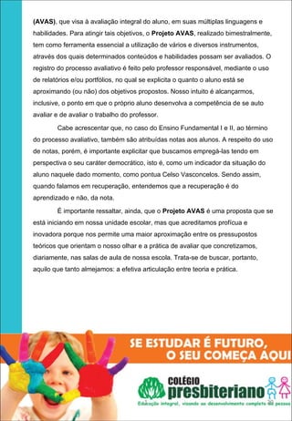 (AVAS), que visa à avaliação integral do aluno, em suas múltiplas linguagens e
habilidades. Para atingir tais objetivos, o Projeto AVAS, realizado bimestralmente,
tem como ferramenta essencial a utilização de vários e diversos instrumentos,
através dos quais determinados conteúdos e habilidades possam ser avaliados. O
registro do processo avaliativo é feito pelo professor responsável, mediante o uso
de relatórios e/ou portfólios, no qual se explicita o quanto o aluno está se
aproximando (ou não) dos objetivos propostos. Nosso intuito é alcançarmos,
inclusive, o ponto em que o próprio aluno desenvolva a competência de se auto
avaliar e de avaliar o trabalho do professor.

        Cabe acrescentar que, no caso do Ensino Fundamental I e II, ao término
do processo avaliativo, também são atribuídas notas aos alunos. A respeito do uso
de notas, porém, é importante explicitar que buscamos empregá-las tendo em
perspectiva o seu caráter democrático, isto é, como um indicador da situação do
aluno naquele dado momento, como pontua Celso Vasconcelos. Sendo assim,
quando falamos em recuperação, entendemos que a recuperação é do
aprendizado e não, da nota.

        É importante ressaltar, ainda, que o Projeto AVAS é uma proposta que se
está iniciando em nossa unidade escolar, mas que acreditamos profícua e
inovadora porque nos permite uma maior aproximação entre os pressupostos
teóricos que orientam o nosso olhar e a prática de avaliar que concretizamos,
diariamente, nas salas de aula de nossa escola. Trata-se de buscar, portanto,
aquilo que tanto almejamos: a efetiva articulação entre teoria e prática.




                                        1                                         29
 