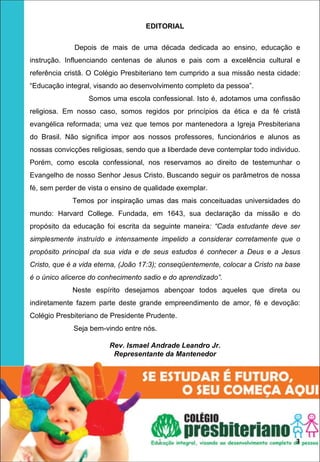 EDITORIAL

              Depois de mais de uma década dedicada ao ensino, educação e
instrução. Influenciando centenas de alunos e pais com a excelência cultural e
referência cristã. O Colégio Presbiteriano tem cumprido a sua missão nesta cidade:
“Educação integral, visando ao desenvolvimento completo da pessoa”.
                  Somos uma escola confessional. Isto é, adotamos uma confissão
religiosa. Em nosso caso, somos regidos por princípios da ética e da fé cristã
evangélica reformada; uma vez que temos por mantenedora a Igreja Presbiteriana
do Brasil. Não significa impor aos nossos professores, funcionários e alunos as
nossas convicções religiosas, sendo que a liberdade deve contemplar todo individuo.
Porém, como escola confessional, nos reservamos ao direito de testemunhar o
Evangelho de nosso Senhor Jesus Cristo. Buscando seguir os parâmetros de nossa
fé, sem perder de vista o ensino de qualidade exemplar.
             Temos por inspiração umas das mais conceituadas universidades do
mundo: Harvard College. Fundada, em 1643, sua declaração da missão e do
propósito da educação foi escrita da seguinte maneira: “Cada estudante deve ser
simplesmente instruído e intensamente impelido a considerar corretamente que o
propósito principal da sua vida e de seus estudos é conhecer a Deus e a Jesus
Cristo, que é a vida eterna, (João 17:3); conseqüentemente, colocar a Cristo na base
é o único alicerce do conhecimento sadio e do aprendizado”.
             Neste espírito desejamos abençoar todos aqueles que direta ou
indiretamente fazem parte deste grande empreendimento de amor, fé e devoção:
Colégio Presbiteriano de Presidente Prudente.
             Seja bem-vindo entre nós.

                        Rev. Ismael Andrade Leandro Jr.
                         Representante da Mantenedor




                                         1                                        3
 