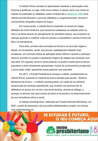 O método fônico consiste no aprendizado mediante a associação entre
fonemas e grafemas, ou seja, entre sons e letras, e nasceu como uma crítica ao
método da soletração ou alfabético usado no Brasil até a década de 1980. Este
método permite descobrir o princípio alfabético e, progressivamente, dominar o
conhecimento ortográfico próprio da língua.

        Em nossa escola, o método fônico é baseado no ensino do código
alfabético de forma dinâmica, pois buscamos estabelecer as relações entre os
sons e as letras através do planejamento de atividades lúdicas, que propiciem às
crianças aprender a codificar a fala em escrita e a decodificar a escrita no fluxo da
fala e do pensamento.

        Para tanto, primeiro são ensinadas as formas e os sons das vogais e,
depois, as consoantes, sendo, aos poucos, estabelecidas relações mais
complexas. Um exemplo prática da aplicação deste método é quando o professor
escreve uma letra no quadro e apresenta imagens de objetos que comecem com
esta letra. Em seguida, escreve várias palavras no quadro e pede para os alunos
apontarem a letra inicialmente apresentada. A partir do conhecimento já adquirido,
o aluno pode, então, apresentar outras palavras com esta letra

        Em 2011, a Escola Presbiteriana começou a adotar, paralelamente ao
método fônico, presente no material de ensino adotado pela escola – Sistema
Mackenzie de Ensino -, o método sociolinguístico, em razão de sua eficácia,
comprovada por diversas experiências, que mostram ser possível não só
alfabetizar os alunos em um ano, mas ainda levá-los, através do diálogo, a
avançar no domínio dos usos sociais da leitura e da escrita e no desenvolvimento
de sua consciência crítica e social.

        O método sociolinguístico, elaborado por Onaide Schwartz Mendonça, em
2007, a partir de pesquisas e de sua prática alfabetizadora, propõe, em síntese,
uma sistematização do.




                                       1                                           31
 